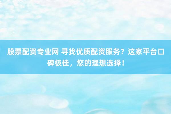 股票配资专业网 寻找优质配资服务？这家平台口碑极佳，您的理想选择！