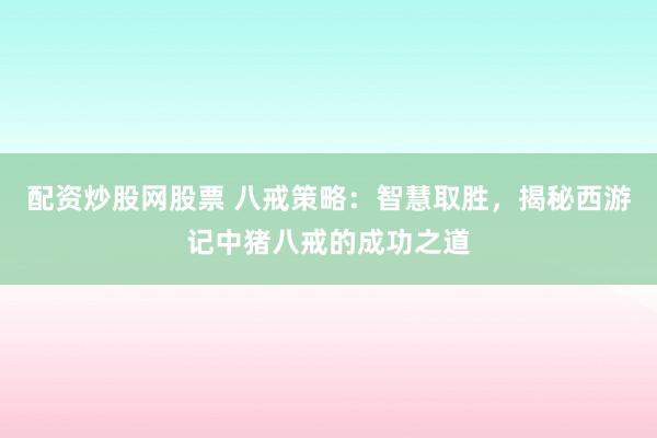 配资炒股网股票 八戒策略：智慧取胜，揭秘西游记中猪八戒的成功之道
