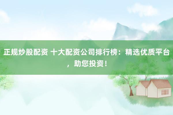 正规炒股配资 十大配资公司排行榜：精选优质平台，助您投资！