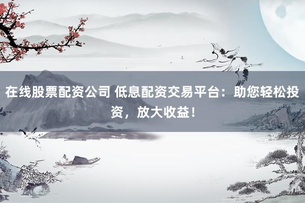 在线股票配资公司 低息配资交易平台：助您轻松投资，放大收益！