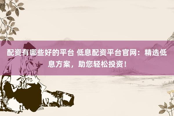 配资有哪些好的平台 低息配资平台官网：精选低息方案，助您轻松投资！