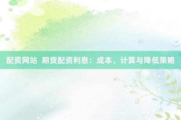 配资网站  期货配资利息：成本、计算与降低策略