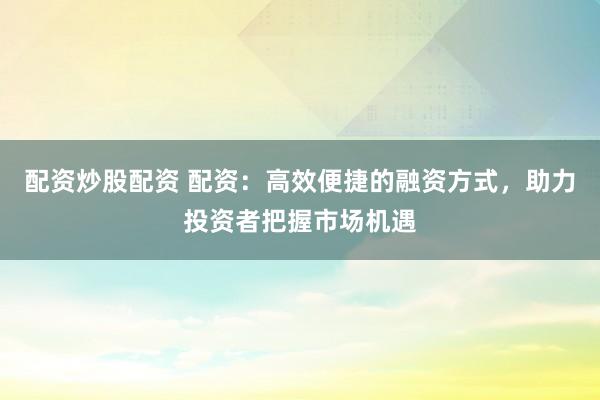配资炒股配资 配资：高效便捷的融资方式，助力投资者把握市场机遇