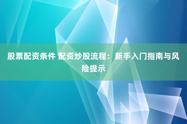 股票配资条件 配资炒股流程：新手入门指南与风险提示