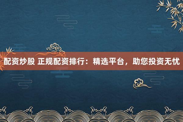 配资炒股 正规配资排行：精选平台，助您投资无忧