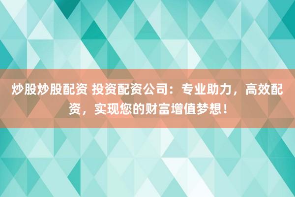 炒股炒股配资 投资配资公司：专业助力，高效配资，实现您的财富增值梦想！