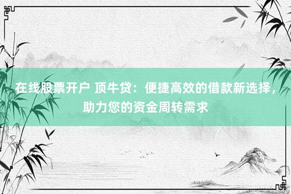 在线股票开户 顶牛贷：便捷高效的借款新选择，助力您的资金周转需求